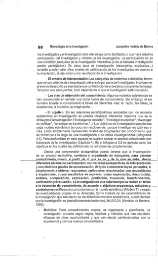 98
	
Metodología de la investigación
	
Jacqueline Hurtado de Barrera
los investigados y el investigador sólo intervenga como facilitador, o que haya máxima
participación del investigador y mínima de los investigados. La participación no es
una condición exclusiva de la investigación interactiva (o de la llamada investigación
acción participativa). En otros tipos de investigación (descriptiva, explicativa...)
también puede haber altos niveles de participación de los investigados en cuando a
la orientación, la ejecución y los resultados de la investigación.
- El criterio de interpretación: Las categorías de sistémico o dialéctico tienen
que ver con criterios de interpretación del evento por parte del investigador. Implican ver
el evento de estudio ya sea desde sus contradicciones o desde su complementariedad.
Tampoco son excluyentes, todo depende de lo que el investigador esté buscando.
- Las vías de obtención del conocimiento: Algunos modelos epistémicos se
han concentrado en señalar una única fuente del conocimiento. Sin embargo el ser
humano accede al conocimiento a través de diferentes vías: la razón, las ideas, la
experiencia, la intuición, la imaginación...
- El objetivo: En las relaciones paradigmáticas asociadas con los modelos
epistémicos en investigación es posible' visualizar diferentes objetivos que se le
atribuyen a la investigación ("investigares describir", "investigares explicar", "investigar
es verificar", "investigar es transformar."..). Los objetivos de investigación que plantea
cada modelo epistémicó tampoco son excluyentes, porque investigar es todo eso y
más. Estos simplemente representan niveles de complejidad del conocimiento que
se construye a lo largo de una investigación ó de varias investigaciones (infográmá
3.5). Para profundizar en este aspecto se sugiere revisar el capítulo relacionado con
holopraxis de la investigación (Capítulo 4). En el infograma 3.5 se aprecia corno los.
objetivos en los cuales las definiciones no coinciden se complementan.
Desde una comprensión sintagmática, puede decirse que la investigación
es un proceso evolutivo, continuo y organizado de búsqueda, para generar
corno.c.i.miento_nuevo.,._a_partir de_la_.que_se_es__y_de_lo que se_sahe,_desde
diferentes niveles de participación, con variadas perspectivas de interpretación
y con distintos grados de esructuración, dirigido a encontrar leyes generales, o
simplemente a obtener respuestas particulares relacionadas con necesidades
e inquietudes, cuyos resultados se expresan como exploración, descripción,
análisis, comparación, explicación, predicción, invención, transformación,
verificación y evaluación. La investigación es una actividad que se realiza en torno
a la obtención-de-conocimiento; de-acuerdo-a-objetivas-propuestos; métodos.y--	
contextos específicos, en concordancia con el modelo epistémico (Modelo T), y según .
las eventualidades propias de su desarróllo,Cómo síntesis de las características de
la investigación que resultaron de los diferentes modelos epistémicos, puede decirse
que la investigación es (metafóricamente hablando), MUSICCA (Hurtado de Barrera,
1996):
Metódica: Tiene procedimientos propios, es organizada y planificada. La
investigación procede según reglas, técnicas y métodos que han resultado
eficaces en otras oportunidades y que van siendo perfeccionadas con la
experiencia y con los nuevos conocimientos.
 