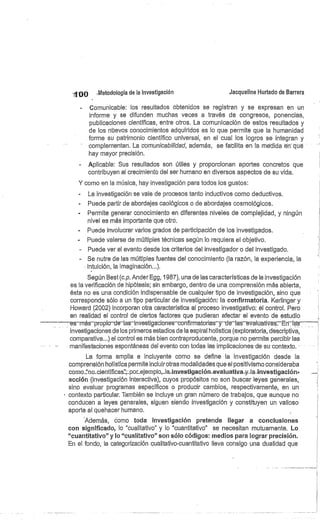 100 Metodología de la investigación
	
Jacqueline Hurtado de Barrera
Comunicable: los resultados obtenidos se registran y se expresan en un
informe y se difunden muchas veces a través de congresos, ponencias,
publicaciones científicas, entre otros. La comunicación de estos resultados y
de los nuevos conocimientos adquiridos es lo que permite que la humanidad
forme su patrimonio científico universal, en el cual los logros se integran y
complementan. La comunicabilidad, además, se facilita en la medida en"que
hay mayor precisión.
Aplicable: Sus resultados son útiles y proporcionan aportes concretos que
contribuyen al crecimiento del ser humano en diversos aspectos de su vida.
Y como en la música, hay investigación para todos los gustos:
La investigación se vale de procesos tanto inductivos como deductivos.
Puede partir de abordajes caológicos o de abordajes cosmológicos.
Permite generar conocimiento en diferentes niveles de complejidad, y ningún
nivel es más importante que otro.
Puede involucrar varios grados de participación de los investigados.
Puede valerse de múltiples técnicas según lo requiera el objetivo.
- Puede ver el evento desde los criterios del investigador o del investigado.
Se nutre de las múltiples fuentes del conocimiento (la razón, la experiencia, la
intuición, la imaginación...).
Según Best (c.p. Ander Egg, 1987), una de las características de la investigación
es la verificación de hipótesis; sin embargo, dentro de una comprensión más abierta,
ésta no es una condición indispensable de cualquier tipo de investigación, sino que
corresponde sólo a un tipo particular de investigación: la confirmatoria. Kerlinger y
Howard (2002) incorporan otra característica al proceso investigativo: el control. Pero
en realidad el control de ciertos factores que pudieran afectar el evento de estudio
—es–más–propiodeelas–investigaciones–confirmatorias–y–delas evalcativas—ErÍrs
investigaciones de los primeros estadios de la espiral holística (exploratoria, descriptiva,
comparativa...) el control es más bien contraproducente, porque no permite percibir las
manifestaciones espontáneas del evento con todas las implicaciones de su contexto.
La forma amplia e incluyente como se define la investigación desde la
comprensión holística permite incluir otras modalidades que el positivismo consideraba
como"no_.cientíifi.caspor__ejemplo.,_la_inves.tiga.ción-eval.uativa,y..la-.investigación-
acción (investigación interactiva), cuyos propósitos no son buscar leyes génerales,
sino evaluar programas específicos o producir cambios, respectivamente, en un
' contexto particular. También se incluye un gran número de trabajos, que aunque no
conducen a leyes generales, siguen siendo investigación y constituyen un valioso
aporte al quehacer humano.
"Además, como toda investigación pretende llegar a conclusiones
con significado, lo "cualitativo" y lo "cuantitativo" se necesitan mutuamente. Lo
"cuantitativo" y lo "cualitativo" son sólo códigos: medios para lograr precisión,
En el fondo, la categorización cualitativo-cuantitativo lleva consigo una dualidad que
 