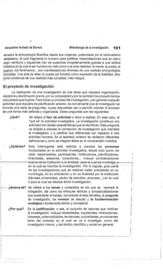 Jacqueline Hurtado de Barrera
	
Metodología de la investigación
	
101
arrastra la antropología filosófica desde sus orígenes, potenciada por el racionalismo
cartesiano, la cual fragmenta lo humano para jústificar interpretaciones que en pleno
siglo veintiuno y siguientes han de superarse progresivamente gracias a una actitud
holística en la cual el ser humano es visto como una sola realidad: la mente, la praxis, el
cuerpo, los fenómenos... son manifestaciones diversas de una realidad antropológica
compleja. Una sola de ellas no puede ser tomada como expresión de la totalidad, sino
como evidencia de una realidad más completa, más íntegra.
El proyecto de investigación
La realización de una investigación es una tarea que requiere organización,
disciplina y planificación previa, por su complejidad y por la cantidad de procedimientos
minuciosos que implica. Para iniciar un proceso de investigación, yen general cualquier
actividad que requiera de planificación anterior, es conveniente que el investigador se
formule una serie de preguntas, cuyes respuestas van a permitir orientar el proceso
de una forma más definida y organizada. Estas preguntas son las siguientes:
¿Qué? Se refiere al tipo de actividad o labor a realizar. En este caso, el
"qué es" la actividad investigativa. La investigación constituye una
actividad con ciertas características que la identifican. Esta pregunta
va dirigida a precisar la concepción de investigación que orientará
al investigador, y a clarificar sus diferencias con respecto a otra
actividad humana. En el apartado anterior se revisaron diferentes
definiciones y cómo se integran éstas en la comprensión holística.
¿Quiénes?. Esta interrogante está referida a precisar las personas
involucradas en la actividad investigativa, desde todo punto de
vista: responsables, participantes, instituciones, planificadores,
financistas, asesores, consultores... Incluye consideraciones
acerca-de-la-institución-o-la-entidad—para-la-cual-se-investiga; o
en la cual se inscribe la investigación. t'or lo regular, gran parte
de las investigaciones que se realizan están precisadas en su
morfología, en su-orientación y en su finalidad por la institución
(llámese universidad, centro de estudios, empresa...) en la cual
o para la cual se efectúa dicha Investigación.
Le- - -¿Acerca de? Se refiere a..Ios temas o contenidos en los que se centrará la
indagación, así como los enfoques teóricos y conceptualizaciones
que sustentarán el trabajo; comprende el área ternática, la pregunta
de investigación, los eventos de estudio y la fundamentación
noológica o fundamento teórico y conceptual.
¿Por qué? Es la justificación, o sea, el conjunto de razones que motivan
la investigación. Incluye necesidades, inquietudes, motivaciones,
intereses, potencialidades, tendencias, curiosidades, provenientes
tanto del contexto en el cual se va a investigar, como del
investigador mismo, y del ámbito científico y social en general.
 