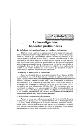 La bivestí ac án:
Aspectos a reL.L
m ares
La definición de investigación en los modelos epistémicos
El primer asunto a clarificar cuando se desea llevar a cabo una investigación,
es el concepto mismo de "investigar". El término investigación proviene de las voces
latinas in y vestigium, que significan seguir el rastro o la huella. Sin embargo, lo que
caracteriza esa búsqueda y la forma como la definición de investigación se hace
explícita en la práctica dependen del modelo epistémico del cual se parte. A lo largo
de la historia cada modelo epistémico ha desarrollado una definición de investigación
coherente con su concepción acerca del conocimiento, sus fuentes y sus criterios de
investigación. Cada una de estas definiciones de investigación tiene implicaciones,
no sólo en los métodos a utilizar, sino en el resultado que se espera alcanzar. A
continuación se presentan brevemente tales definiciones.
La definición de investigación en el empirismo
Bacon formuló los principios del empirismo en su obra Novum Organum (1620).
El empirismo es una corriente filosófica que considera la experiencia como única
fuén d-e-I cenocimiéto solóla expedé-Mia g^^añtiza un cr^rrocimien to–verdadero
(Martínez Echeverri y Martínez Echeverri, 1996). Para los empiristas, la producción
del conocimiento se da a través de la observación directa y neutral de la realidad, y
-de las relaciones naturales entre los fenómenos, sin que se requiera de elaboración
cognoscitiva por parte del observador (O'Quist, 1989). En este sentido, para los
empiristas la investigación es un proceso que permite reflejar la realidad de la forma
más fiel y neutral posible. Si se quisiera definir la investigación según los empiristas
en una sola frase, se podría decir que para ellos investigar es básicamente crear
conocimiento a través de la descripción de la realidad.
La definición de investigación en el positivismo
Aunque el creador del positivismo es Augusto Cornte, en metodología de la
investigación, uno de los autores más representativos de éste es Kerlinger (Kerlinger
y Lee, 2002). Para él la investigación es un proceso sistemático, controlado, empírico,
amoral, público y crítico de fenómenos naturales, que se guía por la teoría y por hipótesis
sobre las presuntas relaciones entre esos fenómenos. Los aspectos fundamentales
que recoge esta concepción de la investigación son los siguientes:
 
