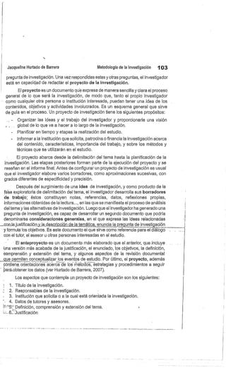 ti
Jacqueline Hurtado de Barrera
	
Metodología de la investigación
	
103
pregunta de investigación. Una vez respondidas estas y otras preguntas, el investigador
está en capacidad de redactar el proyecto de la investigación.
El proyecto es un documento qué expresa de manera sencilla y clara el proceso
general de lo que será la investigación, de modo que, tanto el propio investigador
como cualquier otra persona o institución interesada, puedan tener una idea de los.
contenidos, objetivos y actividades involucrados. Es un esquema general que sirve
de guía en el proceso. Un proyecto de investigación tiene los siguientes propósitos:
Organizar las ideas y el trabajo del investigador y proporcionarle una visión
global de lo que va a hacer a lo largo de la investigación.
- Planificar en tiempo y etapas la realización del estudio.
- Informar a la institución que solicita, patrocina o financia la investigación acerca
del contenido, características, importancia del trabajo, y sobre los métodos y
técnicas que se utilizarán en el estudio.
El proyecto abarca desde la delimitación del tema hasta la planificación de la
investigación. Las etapas posteriores forman parte de la ejecución del proyecto y se
reseñan en el informe final. Antes de configurar un proyecto de investigación es usual
que el investigador elabore varios borradores, como aproximaciones sucesivas, con
grados diferentes de especificidad y precisión.
Después del surgimiento de una idea de investigación, y como producto de la
fase exploratoria de delimitación del tema, el investigador desarrolla sus borradores
de trabajo; éstos constituyen notas, referencias, datos, reflexiones propias,
informaciones obtenidas de la lectura..., en las que se manifiesta el proceso de análisis
del tema y las alternativas de investigación. Luego que el investigador ha generado una
pregunta de investigación, es capaz de desarrollar un segundo documento que podría
denominarse consideraciones generales, en el que expresa las ideas relacionadas
.con_la.justificación_y_la_descripción de la temática, enuncia la pregunta de investigación
y formula los objetivos. Es este documento el que sirve como referencia para el diálogo.
con el tutor, el asesor u otras personas interesadas en el estudio.
El anteproyecto es un documento más elaborado que el anterior, que incluye .
úna versión más acabada de la justificación, el enunciado, los objetivos, la definición,
comprensión y extensión del tema, y algunos aspectos de la revisión documental
_que permiten cónceptualizar los eventos de estudio. Por último, el proyecto, además
contiene .,orientaciones acerca de los métodos, estrategias y procedimientos a seguir
pará,obtener los datos (ver Hurtado de Barrera, 2007).
Los aspectos que contempla un proyecto de investigación son los siguientes:
1. Título de la investigación.
2. Responsables de la investigación.
3. Institución que solicita o a la cual está orientada la investigación.
' . 4. Datos de tutores y asesores.
°5e. Definición, comprensión y extensión del tema.
.:::...6:: justificación
 
