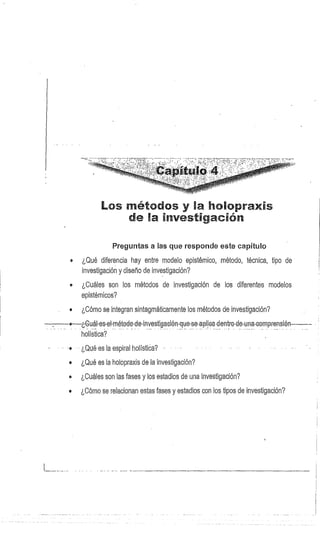 Los rnét dos y l holopraxis
de 1 Investigación
Preguntas a las que responde este capítulo
• ¿Qué diferencia hay entre modelo epistémico, método, técnica, tipo de
investigación y diseño de investigación?
• ¿Cuáles son los métodos de investigación de los diferentes modelos
epistémicos?
e ¿Cómo se integran sintagmáticamente los métodos de investigación?
o¿Guál-es-el-método-de-investigación-que-se..apliea-dentre. de-una-comprensión
holistica?
¿Qué es la espiral holístíca?
e ¿Qué es la holopraxis de la investigación?
• ¿Cuáles son las fases y los estadios de una investigación?
® ¿Cómo se relacionan estas fases y estadios con los tipos de investigación?
 