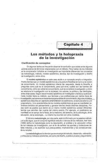 Los métodos y l í.^10 rax s
fa investigación
Clarificación de conceptos
En algunos textos es frecuente observar la confusión que existe entre algunos
autores acerca de términos relacionados con el método. Para hablar de los métodos
en la comprensión holística en investigación es importante diferenciar los conceptos
de metodología, método, modelo epistémico, técnica, tipo de investigación y diseño
de investigación, entre otros.
El modelo epistérnico en este caso alude a un concepto amplio e integrador.
Podría decirse que un modelo epistémico es una postura filosófica en torno a la noción
de conocimiento. Un modelo epistérnico intenta dar respuesta, desde la filosofía, a
preguntas como qué es el conocimiento, para qué sirve, cuáles son las fuentes del
conocimiento, cómo se valida tal conocimiento, qué se considera investigación y cómo
se relaciona la investigación con la sociedad, los valores, la política y las ideologías,
entre otras cosas. Según sea el modelo epistémico el investigador orienta su quehacer.
Cada modelo tiene su método, sus técnicas y sus preferencias por ciertos tipos de
investigaeién-asícomo -sus-mecanismos -paravalidar-el-conocimie.nto...Alg.un.os_mo_delps
	
.
epistémicos desbritos en cápitülós éñférióres son él positivismo el estructuralismo y el
pragmatismo. Una característica de los modelos epistémicos es que se manifestan en
diversos- ámbitos del.. pensamiento y generan teorías.. desde. distintas disciplinas, Por
esa razón es posible que dentro de un mismo modelo epistémico existan diferentes
teorías que permitan dar cuenta del mismo evento. Por ejemplo, el positivismo se
manifestó en el campo de la física, de la medicina, del derecho, de la psicología, de la
educación, de la sociología... Lo mismo ha ocurrido con otros modelos.
El término metodología, por otra parte, está conformado por la palabra método
y el sufijo logos, que en conjunto significan estudio o ciencia de los métodos. Asti Vera
(1968) define la metodología como la descripción, el análisis y la valoración crítica
de los métodos de investigación, con el fin de señalar los aportes .y limitaciones de
tales métodos, y de explicitar sus presupuestos, implicaciones y las consecuencias
de su empleo.
La metodología es la ciencia que se encarga del estudio, desarrollo, valoración
y crítica de los métodos existentes, así como del diseño, puesta a prueba y seguimiento
 