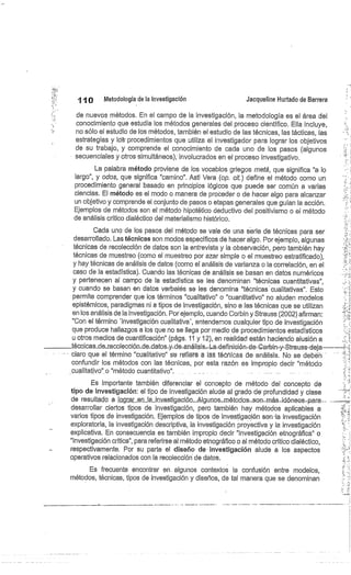 1 1®
	
Metodología de la investigación
	
Jacqueline Hurtado de Barrera
de nuevos métodos. En el campo de la investigación, la metodología es el área del
conocimiento que estudia los métodos generales del proceso científico. Ella incluye,
no sólo el estudio de los métodos, también el estudio de las técnicas, las tácticas, las
estrategias y Ids• procedimientos que utiliza el investigador para lograr los objetivos
de su trabajo, y comprende el conocimiento de cada uno de los pasos (algunos
secuenciales y otros-simultáneos), involucrados en el proceso investigativo.
La palabra método proviene de los vocablos griegos meta, que significa "a lo
largo", y odas, que significa "camino". Asti Vera (op. cit.) define el método como un
procedimiento general basado en principios lógicos que puede ser común a varias
ciencias. El método es el modo o manera de proceder o de hacer algo para alcanzar
un objetivo y comprende el conjunto de pasos o etapas generales que guían la acción.
Ejemplos de métodos son el método hipotético deductivo del positivismo o el método
de análisis crítico dialéctico del materialismo histórico.
Cada uno de los pasos del método se vale de una serie de técnicas para ser
desarrollado. Las técnicas son modos específicos de hacer algo. Por ejemplo, algunas
técnicas de recolección de datos son la entrevista y la observación, pero también hay
técnicas de muestreo (corno el muestreo por azar simple o el muestreo estratificado),
y hay técnicas de análisis de datos (como el análisis de varianza o la correlación, en el
caso de la estadística). Cuando las técnicas de análisis se basan en datos numéricos
y pertenecen al campo de la estadística se les denominan "técnicas cuantitativas",
y cuando se basan en datos verbalés se les denomina "técnicas cualitativas". Esto
permite comprender que los términos "cualitativo" o "cuantitativo" no aluden modelos
epistémicos, paradigmas ni a tipos de investigación, sino a las técnicas que se utilizan
en los análisis de la investigación. Por ejemplo, cuando Corbin y Strauss (2002) afirman:
"Con el término 'investigación cualitativa', entendemos cualquier tipo de investigación
que produce hallazgos a los que no se llega por medio de procedimientos estadísticos
u otros medios de cuantificación" (págs. 11 y 12), en realidad están haciendo alusión a
técnicas_de_recolección_de-datos-.y-cle-análisis—L-a-definicién-de- Corbin-y-Str-auss-deja--
claro que el término "cualitativo" se refiere a las téóñicás de análisis. No se deben
confundir los métodos con las técnicas, por esta razón es impropio decir "método
cualitativo" o "método cuantitativo". ... .....	
Es importante también diferenciar el concepto de método del concepto de
tipo de investigación: el tipo de investigación alude al grado de profundidad y clase
de resultado a lagr-ar.eq__la_investigaci.ón._Alg.u.nos_rnéto.dos__son-.más._ídóneos-para.,•
desarrollar ciertos tipos de investigación, pero también hay métodos aplicables a
varios tipos de investigación. Ejemplos de tipos de investigación son-la investigación
exploratoria, la investigación descriptiva, la investigación proyectiva y la investigación
explicativa. En consecuencia es también impropio decir "investigación etnográfica" o
"investigación crítica", para referirse al método etnográfico o al método crítico dialéctico,
respectivamente. Por su parte el diseño de investigación alude a los aspectos
operativos relacionados con la recolección cle datos.
Es frecuente encontrar en. algunos contextos la confusión entre modelos,
métodos, técnicas, tipos de investigación y diseños, de tal manera que se denominan
 