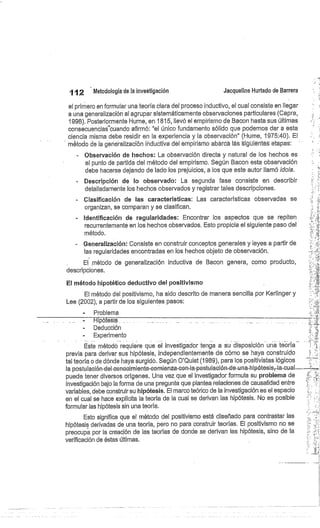 112
	
Metodología de la investigación
	
Jacqueline Hurtado de Barrera
el primero en formular una teoría clara del proceso inductivo, el cual consiste en llegar
a una generalización al agrupar sistemáticamente observaciones particulares (Capra,
1998). Posteriormente Hume, en 1815, llevó el empirismo de Bacon hasta sus últimas
consecuencias'cuando afirmó: "el único fundamento sólido que podemos dar a esta
ciencia misma debe residir en la experiencia y la observación" (1-Jume, 1975:40). El
método de la generalización inductiva del empiriárrib abarcó las siguientes etapas:
Observación de hechos: La observación directa y natural de los hechos es
el punto de partida del método del empirismo. Según Bacon esta observación
debe hacerse dejando de lado los prejuicios, a los que este autor llamó idola.
Descripción de lo observado: La segunda fase consiste en describir
detalladamente los hechos observados y registrar tales descripciones.
Clasificación de las características: Las características observadas se
organizan, se comparan y se clasifican.
Identificación de regularidades: Encontrar los aspectos que se repiten
recurrentemente en los hechos observados. Esto propicia el siguiente paso del
método.
Generalización: Consiste en construir conceptos generales y leyes a partir de
las regularidades encontradas en los hechos objeto de observación.
El método de generalización inductiva de Bacon genera, como producto,
descripciones.
El método hipotético deductivo del positivismo
El método del positivismo, ha sido descrito de manera sencilla por Kerlinger y
Lee (2002), a partir de los siguientes pasos:
Problema
Deducción
Experimento
Este método requiere que el investigador tenga a su disposición un' te-orla -
previa para derivar sus hipótesis, independientemente de cómo se haya construido
tal teoría o de dónde haya surgido. Según O'Quist (1989), para los positivistas lógicos
la postulación-del-conocimiento-comienza-con-la-postulación-ele-una-hipótesisr la-cual.--.-
puede tener diversos orígenes. Una vez que el investigador formula su problema de
investigación bajo la forma de una pregunta que plantea relaciones.de causalidad entre
variables, debe construir su hipótesis. El marco teórico de la investigación es el espacio
en el cual se hace explícita la teoría de la cual se derivan las hipótesis. No es posible
formular las hipótesis sin una teoría.
Esto significa que el método del positivismo está diseñado para contrastar las
hipótesis derivadas de una teoría, pero no para construir teorías. El positivismo no se
preocupa por la creación de las teorías de donde se derivan las hipótesis, sino de la
verificación de éstas últimas.
 