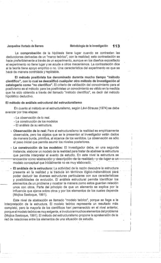 Jacqueline Hurtado de Barrera
	
Metodología de la investigación
	
113
La comprobación de la hipótesis tiene lugar cuando se contrastan las
declucciones derivadas de un "marco teórico", con la realidad; esta contrastación se
hace preferiblemente a través de un experimento, aunque en los diseños expostfacto
el experimento no tiene lugar y se acude a otros mecanismos. La contrastación dice
si la teoría tiene apoyo empírico o no. Una característica del experimento es que se
hácé de maneta córitróládá y feplicáblé.
El método positivista fue denominado durante mucho tiempo "método
cientifico", con lo cual se descalificó cualquier otro método de investigación al
catalogarlo como "no científico". El criterio de validación del conocimiento para el
positivismo es el método: para los positivistas un conocimiento es válido en la medida
que ha sido obtenido a través del llamado "método científico", es decir del método
hipotético deductivo.
El método de análisis estructural del estructuralismo
En cuanto al método en el estructuralismo, según Lévi-Strauss (1974) se debe
avanzar por tres etapas:
- La observación de lo real.
- La construcción de los modelos
El análisis de su estructura.
Observación de lo real: Para el estructuralismo la realidad es empíricamente
observable, pero los objetos que se le presentan al investigador están dados
de manera burda, primitiva, al alcance de los sentidos. La observación es sólo
el paso inicial que permite asumir los niveles posteriores.
La construcción de los modelos: El investigador debe, en una segunda
instancia; elaborar un modelo de la realidad para tratar de abstraer la estructura
que permite interpretar el evento de estudio. En este nivel la estructura.se
encuentra-como-abstracción-y-descripción-de-la-realidad,--y--da-lugar-a-un
modelo conceptual que iniciéimenté no es muy elaboradó
El análisis de la estructura: La actividad de la razón descubre la estructura
presente en ta realidad y la trédu e -éri términos lógibó-ñi térmátióós Ora
poder deducir las diversas estructuras particulares con sus características
y posibilidades de evolución. El análisis estructural permite identificar los
_ele.m.e.ntos..de..un..problema y mostrar la manera como estos guardan relación
unos con otros. Parte del principio de que un elemento se explica por la
influencia que ejerce sobre otros y por lbs elementos de los cuales depende
(Mojica Sastoque, 1991).
Este nivel de abstracción es llamado "modelo teórico", porque se llega a la
interpretación de la estructura. El modelo teórico representa un resultado más
completó, pero la mayoría de los científicos han' permanecido en el nivel anterior,
porque el modelo teórico es muy exigente, e involucrarmuchos elementos del problema
(Mojica Sastoque, 1991). El método del estructuralismo propone la aprehensión de la
red de relaciones entre los elementos de una situación de estudio.
 