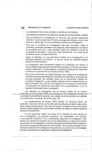86
	
Metodología de la investigación
	
Jacqueline Hurtado de Barrera
La investigación tiene como propósito la verificación de hipótesis,
- . Las hipótesis se centran en las relaciones causales entre características variables.
Para el 'positivismo la investigación no tiene por qué generar aplicaciones
prácticas o resolver problemas. Por tanto, las preguntas dirigidas a cómo crear,
resolver o mejorar algo no son consideradas problemas de investigación.
Para que un problema de investigación esté bien formulado, desde el
positivismo, debe estar planteado como pregunta, debe establecer una relación
dé causalidad entre dos o más variables y debe ser verificable a través de
la experiencia (Kerlinger y Lee,op.cit.). Esta "experiencia", en el caso de los
positivistas, alude a la experimentación.
Según el positivismo, lo que garantiza la validez de la investigación es la
adecuada aplicación del método y el riguroso control de variables extrañas
durante la experimentación.
- La investigación debe permanecer alejada de la ideología, los valores, la
emocionalidad y todas aquellas características sociales y humanas que puedan
restarle "objetividad". En otras palabras, se plantea la búsqueda de objetividad
a través de una ciencia libre de valores (O'Quist, 1989).
Otra de las condiciones que señala Kerlinger como propia de la investigación
"científica" (para los positivistas sólo el positivismo es científico), es la búsqueda
de leyes generales. Sin embargo, dentro de la comprensión holística, se
considera investigación no sólo aquélla orientada hacia el descubrimiento de
leyes universales, sino todo tipo de indagación que conduzca al conocimiento
y comprensión de situaciones particulares. Así, la generalización no es ún
requisito indispensable de la investigación.
Una definición de investigación que se enmarca dentro de los criterios
--positivistas-es-la-de-Ca vájal-(1-998),-quien-plantea-que '9a-investigación-científica-es
un prccésó dé ccñó imiéntó especial, cuyo objetivo es la demostración de hipótesis
o la confirmación y desarrollo de teorías" (pág. 26).
Los plahteamieñtbs dé Büñge (1981) también se erirna can dentro del
positivismo. Este autor afirma que "un dato será considerado verdadero hasta cierto
punto, siempre que pueda ser confirmado de manera compatible con los cánones'del
método.
deductivo del positivismo.
Es muy importante resaltar que dentro de la ortodoxia de esta manera de
ver la investigación, una pregunta descriptiva, una comparativa, una analítica,
o una pregunta proyectiva no son consideradas preguntas de investigación. Esto
excluye una cantidad de procesos que se han desarrollado a lo largo de la historia
reconocidos corno investigación, y además restringe las posibilidades del investigador
de formularse preguntas distintas a las confirmatorias. Si se quisiera expresar en una
sola frase la definición de investigación del positivismo, se podría decir que investigar
es crear conocimiento a través de la verificación de hipótesis.
 