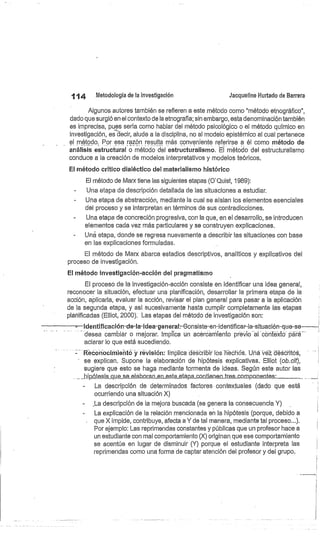 114
	
Metodología de la investigación
	
Jacqueline Hurtado de Barrera
Algunos autores también se refieren a este método como "método etnográfico",
dado que surgió en el contexto de la etnografía; sin embargo, esta denominación también
es imprecisa, pues sería como hablar del método psicológico o el método químico en
investigación, es decir, alude a la disciplina, no al modelo epistémico al cual pertenece
el método. Por esa r@01-1 resulta más conveniente referirse a él como método de
análisis estructural o método del estructuralismo. El método del estructuralismo
conduce a la creación de modelos interpretativos y modelos teóricos.
El método crítico dialéctico del materialismo histórico
El método de Marx tiene las siguientes etapas (O'Quist, 1989):
Una etapa de descripción detallada de las situaciones a estudiar.
Una etapa de abstracción, mediante la cual se aíslan los elementos esenciales
del proceso y se interpretan en términos de sus contradicciones.
-
	
Una etapa de concreción progresiva, con la que, en el desarrollo, se introducen
elementos cada vez más particulares y se construyen explicaciones.
Uná etapa, donde se regresa nuevamente a describir las situaciones con base
en las explicaciones formuladas.
El método de Marx abarca estadios descriptivos, analíticos y explicativos del
proceso de investigación.
El método investigación-acción del pragmatismo
El proceso cle la investigación-acción consiste en identificar una idea general,
reconocer la situación, efectuar una planificación, desarrollar la primera etapa de la
acción, aplicarla, evaluar la acción, revisar el plan general para pasar a la aplicación
de la segunda etapa, y así sucesivamente hasta cumplir completamente las etapas
planificadas (Elliot, 2000). Las etapas del método de investigación son:
identificación-de-la-idea-general -Consiste-en-identificar-la-situación-que-se
desea cambiar o mejorar. Implica un acercamiento previo al'cóntextó' paró
aclarar lo que está sucediendo.
Reconocimiehtó y revisión: Implica describir los héchds. Uña Vez déscritós,
se explican. Supone la elaboración de hipótesis explicativas. Elliot (ob.cit),
sugiere que esto se haga mediante tormenta de ideas. Según este autor las
ipótesis chic..s.e_elabocan er:Lesta etapacón.tle.nen tres compóne,ntes: 	
La descripción de determinados factores contextuales (dado que está
ocurriendo una situación X)
.La descripción de la mejora buscada (se genera la consecuencia Y)
La explicación de la relación mencionada en la hipótesis (porque, debido a
que X impide, contribuye, afecta a Y de tal manera, mediante tal proceso...).
Por ejemplo: Las reprimendas constantes y públicas que un profesor hace a
un estudiante con mal comportamiento (X) originan . que ese comportamiento
se acentúe en lugar de disminuir (Y) porque el estudiante interpreta las
reprimendas como una forma de captar atención del profesor y del grupo.
 