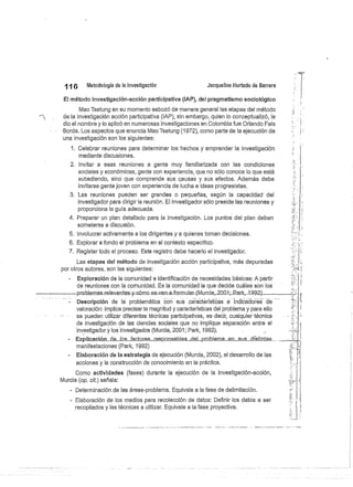 6
	
Metodología de la investigación
	
Jacqueline Hurtado de Barrera
El método investigación-acción participativa (iAP), del pragmatismo sociológico
Mao Tsetung en su momento esbozó de manera general las etapas del método
de la investigación acción participativa (IAP), sin embargo, quien lo conceptualizá, le
dio el nombre y lo aplicó en numerosas investigaciones en Colombia fue Orlando Fals
Borda. Los aspectos que enuncia Mao Tsetung (1972), como parte de la ejecución de
una investigación son los siguientes:
1. Celebrar reuniones para determinar los hechos y emprender la investigación
mediante discusiones.
2. Invitar a esas reuniones a gente muy familiarizada con las condiciones
sociales y económicas, gente con experiencia, que no sólo conoce lo que está
sucediendo, sino que comprende sus causas y sus efectos. Además debe
invitarse gente joven con experiencia de lucha e ideas progresistas.
3. Las reuniones pueden ser grandes o pequeñas, según la capacidad del
investigador para dirigir la reunión. El investigador sólo preside las reuniones y
proporciona la guía adecuada.
4. Preparar un plan detallado para la investigación. Los puntos del plan deben
someterse a discusión.
5. Involucrar activamente a los dirigentes y a quienes toman decisiones.
6. Explorar a fondo el problema en el contexto específico.
7. Registar todo el proceso. Este registro debe hacerlo el investigador.
Las etapas del método de investigación acción participativa, más depuradas
por otros autores, son las siguientes:
- Exploración de la comunidad e identificación de necesidades básicas: A partir
de reuniones con la comunidad. Es la comunidad la que decide cuáles son los
--problemas-relevantes-y-córno..se van-a-formular-(Murcia,_2001.;-_ar..k,-1.992).
Descripción de la problemática con sus características e Indicadores de
valoración: Implica precisar la magnitud y características del problema y para ello
se pueden utilizar diferentes técnicas participativas, es decir, cualquier técnica
de investigación de las ciencias sociales que no implique separación entre el
investigador y los investigados (Murcia,.2001; Park, .1992).
Expli.cac.ion._.d.e_.os.Jacto.res_.respo.n.sabl.es d.el_p.ro.b.l.e. na_e.n_sus_di .stintas	
manifestaciones (Parle, 1992)
Elaboración de la estrategia de ejecución (Murcia, 2002), el desarrollo de las
acciones y la construcción de conocimiento en la práctica.
Como actividades (fases) durante la ejecución de la investigación-acción,
Murcia (op. cit.) señala:
- Determinación de las áreas-problema. Equivale a la fase de delimitación.
- Elaboración de los medios para recolección de datos: Definir los datos a ser
recopilados y las técnicas a utilizar. Equivale a la fase proyectiva.
 