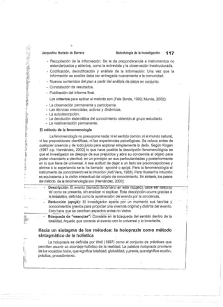 Jacqueline Hurtado de Barrera
	
Metodología de la investigación
	
117
- Recopilación de la información: Se le da preponderancia a instrumentos no
estandarizados y abiertos, como la entrevista y la observación inestructurada.
- Codificación, decodificación y análisis de la información: Una vez que la
información se analiza debe ser entregada nuevamente a la comunidad.
- Nuevos contenidos del plana partir del análisis de datos en conjunto.
- Constatación de resultados.
Publicación del informe final.
Los criterios para aplicar el método son (Fals Borda, 1992; Murcia, 2002):
La observación permanente y participante.
- Las técnicas vivenciales, activas y dinámicas.
- La autodescripción.
La devolución sistemática del conocimiento obtenido al grupo estudiado.
La realimentación permanente.
El método de la fenomenología
La fenomenología no presupone nada: ni el sentido común, ni el mundo natural,
ni las proposiciones científicas, ni las experiencias psicológicas. Se coloca antes de
cualquier creencia y de todo juicio para explorar simplemente lo dado. Según Kogan
(1967 c.p. Hernández, 2000) lo que hace posible la descripción fenomenológica es
que el investigador se despoje de sus prejuicios y abra su conciencia al objeto para
poder vivenciarlo a plenitud: en un principio en sus particularidades y posteriormente
en lo que tiene de universal. A esa actitud de dejar a un lado las preconcepciones y
abrirse a la experiencia se le ha llamado epoché o epojé. Para la fenomenología el
instrumento de conocimiento es la intuición (Asti Vera, 1968). Para Husserl la intuición
es equivalente á la visión intelectual del objeto de conocimiento. En síntesis, los pasos
del método de la fenomenología son (Hernández, 2000):
Descripción: El evento. (llamado fenómeno en este modéió),—
déhéser descrito
tal como se presenta, sin analizar ni explicar. Esta descripción ocurre gracias a
la intuición, definida corno la aprehensión del evento por la conciencia.
Réducción (epojé): El investigador aparta por un momento sus teorías y
conocimientos previos para propiciar una vivencia original y distinta del evento.
Esto hace que se perciban aspectos antes no vistos.
Búsqueda de "esencias": Consiste en la búsqueda del sentido dentro de la
totalidad. Aquello que conecta al evento con lo universal y lo invariarite.
Hacia un sintagma de los métodos: la holopraxis como método
sintagmático de la holística
La holopraxis es definida por Weil (1997) como el conjunto de prácticas que
permiten asumir un abordaje holístico.de la realidad. La palabra holopraxis proviene
de los vocablos holos, que significa totalidad, globalidad, y praxis, que significa acción,
práctica, procedimiento.
 