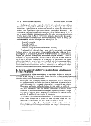 118
	
Metodología de la investigación
	
Jacqueline Hurtado de Barrera
La holopraxis constituye la práctica global de la investigación en sus múltiples
dimensiones y comprende la totalidad del proceso, desde su génesis hasta su
culminación, La holopraxis en investigación consiste en el paso por los diferentes
estadios de la investigación (descriptivo, analitico, comparativo, explicativo...), en
cada una de sus fases, hasta el nivel que corresponde al objetivo general, de modo
que en cada uno de eéós estadios se desarrollan diferentes procesos metodológicos
(revisión documental, diseño de instrumentos, selección de unidades de estudio,
precisión de diseños de investigación, recolección de datos y análisis de datos). Las
dimensiones del proceso investigativo en la holopraxis son:
- Dimensión operativa
- Dimensión histórica
- Dimensión trascendente
- Dimensión caológica (anteriormente llamada cuántica)
En este sentido, la holopraxis viene a ser el método general de la investigación
holística, y no es otra cosa que un sintagma de los diferentes métodos de los
paradigmas en investigación, ilustrado metafóricamente por un modelo en
espiral del proceso investigativo denominado espiral holística. Como se
mencionó en capítulos anteriores, la creación de un sintagma requiere el estudio
previo de los diferentes paradigmas, su comparación, la identificación del núcleo
sintagmático (aspectos comunes) y la determinación de las relaciones paradigmáticas
(características en las cuales difieren, con posibilidad de complementarse). A
continuación se explica cómo cada una de las dimensiones de la holopraxis integra
sintagmáticamente los métodos de los diferentes modelos epistémicos.
La dimensión operativa de la investigación: el ciclo hólistico como
núcleo sintagmático
Para precisar el núcleo sintagmático es necesario recoger los aspectos
comunes en-lós-rné1dos
dé investigacióñ de Zoos-diferentes-modelos-epistémicos
descritos anteriormente. Tales aspectos son:
Las etapas: Todos los métodos mencionan etapas en las que se distinguen
dos tipos de procesos: algunos son actividades (formular el problema, hácerel
diseño de investigación), y otros están relacionados con niveles del conocimiento
(diagnosticar la situación, explicar los hechos, formular el plan de acción...):
Las fases operativas: Todos los métodos desarrollan las mismas fases
operativas. En términos generales estas fases son la formulación de una o varias
preguntas, el desarrollo teórico, la recolección de información, la aplicación de
algún tipo de análisis y la interpretación de resultados.
Los resultados: Todos los métodos culminan con un resultado de conocimiento
nuevo, como producto de la indagación. Este resultado puede ser una
descripción, una explicación, una crítica, una propuesta, un cambio..
Los niveles de complejidad: Las etapas de los métodos aluden a niveles de
complejidad del conocimiento organizados de lo más simple a lo más complejo.
 