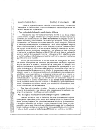Jacqueline Hurtado de Barrera
	
Metodología de la investigación
	
123
La fase de experiencia permite identificar un tema de interés y una situación
preocupante en cierto contexto. Cuando el investigador decide indagar sobre esa
temática, se pasa a la siguiente fase.
- Fase exploratoria: indagación y delimitación del tema
Antes de esta fase; el investigador aún no ha decidido lo que desea conocer
acerca del terna escogido, Sólo sabe que un "algo" le llama la atención, le preocupa,
le interesa o le causa curiosidad. En la fase exploratoria el investigador observa lo
relativo al contexto y particularmente a la situación que le inquieta. Además, consulta
con expertos o con personas vinculadas a le situación, revisa bibliografía, reflexiona
e identifica posibles preguntas de investigación. De un hecho inquietante surge un
abanico de posibilidades, de entre las cuales debe seleccionar una. Es este momento
del proceso el que permite, en la fase siguiente, justificar la investigación, es decir,
describir las razones, inquietudes, necesidades..., que le llevaron a elegir un tema y
una pregunta en particular. Festinger y Katz (1978), definen la fase de exploración
como un "periodo de investigación informal y relativamente libre" (pág.76), durante
el cual el investigador intenta alcanzar una comprensión de los aspectos importantes
que intervienen en la situación.
El área de conocimiento en la cual se centra una investigación, así como
las diversas interrogantes que conforman las posibilidades de estudio, dependen
en gran medida de la profesión y especialidad del investigador. Por ejemplo, si la
situación inquietante es el creciente número de adolescentes embarazadas en una
región, posiblemente un médico centrará el estudio en la mortalidad infantil o en los
riesgos de mortalidad de las madres, o en el índice de abortos relacionados con esta
situación; pero si es un psicólogo, probablemente intentará determinar qué aspectos
psicológicos hacen que una joven se embarace a temprana edad; si se trata de un
docente, tal vez prefiera saber cómo puede insertarse una joven embarazada en el
contexto educativo, o qué tiene que ver esta situación con la deserción escolar; un
; ....... orientador sexual, en cambio, deseárrá saber=
dé ctú
.é panera I fá.lt de educación
sexual pudo haber contribuido a esta situación. Es el investigador quien determina los
límites o fronteras de lo que desea estudiar, pues el evento en sí mismo forma parte
dé una totalidad de la cüal es inséparablé.
-
	
Esta fase está orientada a precisar y formular un enunciado holopráxico
re unta de mti ación que responda a las inquietudes
ves.g
	
,
	
'del investigador, que
tenga relevancia social y científica y que sea investigable.
- Fase descriptiva: descripción de la situación preocupante y justificación
Esta fase requiere la toma de decisiones por parte del investigador. Algunos
investigadores dejan pasar mucho tiempo en la fase de indagación esperando que
alguna "iluminación externa" les traiga milagrosamente la pregunta de investigación
o enunciado holopráxico; sin embargo, ninguna investigación deja de ser un mero
propósito ni avanza hacia el campo de las realizaciones concretas, si el investigador no
toma la iniciativa, y con base en su experiencia, valores, posibilidades, observaciones
y lecturas, decide en cuál de las tantas posibilidades va a centrar su atención.
 