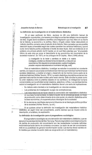 Jacqueline Hurtado de Barrera
	
Metodología de la investigación
	
87
La definición de investigación en el materialismo dialéctico
En el caso particular de Marx, -aunque no dió una definición textual de
investigación- sus escritos, y la manera como llegó a sus teorías reflejan una concepción
de ésta. Engels llamó socialismo científico a la integración que hizo Marx en su teoría
de -la historia, la economía y la política.. Marx y Engels creían. haber descubierto el
método científico correcto para el estudio de la historia. Marx pensaba que era posible
descubrir leyes universales según las cuales operaban los cambios históricos y que el
curso de la historia podría predecirse a través de esas leyes. Esto se evidencia en el
prefacio a la primera edición de El Capital, en el cual Marx plantea que: "el propósito
último de esta obra es poner al descubierto la ley económica del movimiento de la
sociedad moderna". En 1873, en los prólogos de El Capital, Marx (1946) afirma:
La investigación ha de tender a asimilarse en detalle a la materia
investigada, a analizar sus diversas formas de desarrollo y a descubrir sus
nexos internos. Sólo después de coronada esa labor, puede el investigador,
proceder a exponer adecuadamente el movimiento real (pág. xxxiii).
Para el materialismo dialéctico, investigar es estudiar la sociedad en constante
cambio, con base en sus propias contradicciones internas que motorizan los fenómenos
sociales (dialéctica), y analizar el origen y desarrollo de los hechos (como parte de la
dinámica histórica) (Núñez Tenorio, 1974). La razón dialéctica y la práctica social son los
grandes instrumentos de este modelo para hacer ciencia. Éste concibe la praxis como
la unión dialéctica entre la práctica basada en los sentidos y la inteligencia humana
comprometida con la actividad social creadora, selectiva y crítica. Los planteamientos
sobre la investigación en el materialismo dialéctico tienen una serie de implicaciones:
Su método está orientado a la investigación en ciencias sociales.
Los problemas de investigación surgen de contradicciones.
Lasinterpretaciones se hacen desde la cosmovisión del materialismo dialéctico
en sus tesis fundamentales: la determina.ción de lacon5ieñcissociál, 5.I modo
de producción como determinante de la vida social y la relación dialéctica entre.
la base económica y la superestructura ideológica de la sociedad.
En la ciencia se manifiesta siempre la influencia de la ideología político-jur'idica
de la sociedad (Núñez Tenorio, op.cit.).
Si se quisiera ubicar la definición de investigación del materialismo histórico
d álécf'icc, ar. algú nivel del conocimiento, podría decirse que se mueve entre la
descripción, el análisis y la explicación.
La definición de investigación para el pragmatismo sociológico
El pragmatismo sociológico es una derivación del materialismo dialéctico, que se
epoya en los planteamientos de Mao Tse-tung. Para el pragmatismo sociológico el punto
de partida de producción del conocimiento son las necesidades humanas definidas
sociohistóricamente dentro de contextos concretos. La razón de ser del conocimiento
está en su posibilidad de generar transformación social. Las teorías tienen sentido en
la medida que orientan la acción (ésto es congruente con el materialismo).
 