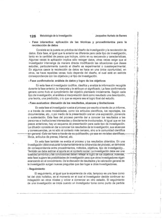 126
	
Metodología de la investigación
	
Jacqueline Hurtado de Barrera
Fase interactiva: aplicación de las técnicas y procedimientos para la
recolección de datos
Consiste en la puesta en práctica del diseño de investigación y la recolección de
datos. Esta fase, al igual que la anterior es diferente para cada tipo de investigación,
tanto en la cantidad de pasos que incluye, como en su secuencia y características.
Algüna5 Vacas la aplicación implica sólo recoger datos, otras veces exige- que el
investigador intervenga de manera directa modificando las situaciones que desea
estudiar, particularmente cuando el diseño es experimental o cuasiexperimerital.
En algunos casos la recolección de datos se hace en una única oportunidad, en
otros, se hace repetidas veces; todo depende del diseño, el cual está en estricta
correspondencia con los objetivos y el tipo de investigación.
Fase confirmatoria: análisis de datos y logro de los objetivos
En esta fase el investigador codifica, clasifica y analiza la información recogida
durante la fase anterior, la interpreta y le atribuye un significado. La fase confirmatoria
genera como fruto el cumplimiento del objetivo planteado inicialmente. Según cada
tipo de investigación, el análisis e interpretación dará como resultado una descripción,
una teoría, una predicción, o lo que se espera sea el logro final del estudio.
- Fase evaluativa: discusión de los resultados,: alcances y limitaciones
En esta fase el investigador vuelca el proceso por escrito a través de un informe,
o a través de otras modalidades, como los artículos científicos, los reportajes, los
documéntales, etc., o por medio de la presentación oral en una exposición, ponencia
o sustentación. Esta fase del proceso permite ciar a conocer los resultados a las
personas e instituciones interesadas y directamente involucradas. Al igual que en los
pasos anteriores, hay un esquema de presentación para cada tipo de investigación.
La difusión consiste en dar a conocer los resultados de la investigación, sus alcances
y consecuencias, ya no sólo al contexto más cercano, sino a la comunidad científica
—en-general-Esto-se-hace-a-través-de-su-publieaeién—ya-sea-en-revistas-científicas, 	
libros, artículos de prensa, internet, etc.
En esta fase también se evalúa el proceso y los resultados obtenidos. En una
investigación e e eva uarse un amen a men e la óó érenciá dél prócésb éñ"térmir ós
de correspondencia entre procedimientos., métod.os,_objetivos, tipo de investigación...
También se debe estimar el aporte en el contexto social. La investigación debe ser una
tótalidád armónica y iás
`conclús (51 debén refi--
eja e^ógró dé ló`s óbjéfivós: Adémás; "
esta fase sugiere las posibilidades de investigación para que otros investigadores sigan .
avanzando en el conocimiento. De la-discusión de resultados y la valoración general de
la investigación surgen nuevas preguntas que dan lugar a otras investigaciones.
Seguimiento
El seguimiento, al igual que la experiencia de vida, tampoco es una fase como
tal del ciclo holístico, es el momento en el cual el investigador decide continuar su
indagación en otros niveles y volver a comenzar en otro estadio. El seguimiento
de una investigación se inicia cuando un investigador torna como punto de partida
 