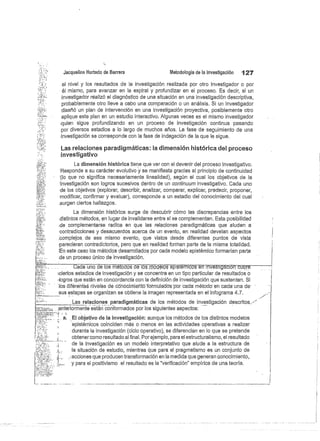 Jacqueline Hurtado de Barrera
	
Metodología de la investigación
	
127
el nivel y los resultados de la investigación realizada por otro investigador o por
él mismo, para avanzar en la espiral y profundizar en el proceso. Es decir, si un
investigador realizó el diagnóstico de una situación en una investigación descriptiva,
probablemente otro lleve a cabo una comparación o un análisis. Si un investigador
diseñó un plan de intervención en una investigación proyectiva, posiblemente otro
aplique este plan en un estudio interactivo. Algunas. veces es el mismo investigador
:quien sigue profundizando en un proceso de investigación continua pasando
por diversos estadios a lo largo de muchos años. La fase de seguimiento de una
investigación se corresponde con la fase de indagación de la que le sigue.
Las relaciones paradigmáticas: la dimensión histórica del proceso
investigativo
La dimensión histórica tiene que ver con el devenir del proceso investigativo.
Responde a su carácter evolutivo y se manifiesta gracias al principio de continuidad
'(lo que no significa necesariamente linealidad), según el cual los objetivos de la
investigación son logros sucesivos dentro de un continuara investigativo. Cada uno
de los objetivos (explorar, describir, analizar, comparar, explicar, predecir, proponer,
modificar, confirmar y evaluar), corresponde a un estadio del conocimiento del cual
,surgen ciertos hallazgos.
La dimensión histórica surge de descubrir cómo las discrepancias entre los
distintos métodos, en lugar de invalidarse entre sí se complementan. Esta posibilidad
de complementarse radica en que las relaciones paradigmáticas que aluden a
contradicciones y desacuerdos acerca de un evento, en realidad develan aspectos
:complejos, de ese mismo evento, que vistos desde diferentes puntos de vista
parecieran contradictorios, pero que en realidad forman parte de la misma totalidad.
En este caso los métodos desarrollados por cada modelo epistémico formarían parte
.de un proceso único de investigación.
Cada uno de los m todosdélas7nTdélcsepisféTicos en investiWióir ubre
:ciertos estadios de investigación y se concentra en un tipo particular de resultados o
'logros que están en concordancia con la definición de investigación que sustentan. Si
'lbs diféreñfes niveles de cóhócimieñtó formulados per cada método -en cada una 'de
sus estepas se organizan se obtiene la imagen representada en el infograma 4.7.
Las relaciones paradigmáticas de los métodos de investigación descritos .,
,anteriormente están conformados por los siguientes aspectos:
a. El objetivo de la investigación: aunque los métodos de los distintos modelos
epistémicos coinciden más o menos en las actividades operativas a realizar
durante la investigación (ciclo operativo), se diferencian en lo que se pretende
obtener como resultado al final. Por ejemplo, para el estructuralismo, el resultado
de la investigación es un modelo interpretativo que alude a la estructura de
la situación de estudio, mientras que para el pragmatismo es un conjunto de
{
	
acciones que producen transformación en la medida que generan conocimiento,
y para el positivismo el resultado es la "verificación" empírica de una teoría.
 