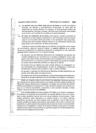 :Jácqueline Hurtado de Barrera
	
Metodología de la investigación
	
129
La manera como se realiza cada una de las fases en función del objetivo
buscado, las técnicas y procedimientos involucrados en cada fase se
desarrollan de manera diferente. Por ejemplo, la fenomenología prefiere las
técnicas abiertas, naturales y directas, mientras que el positivismo hace énfasis
en el control y en la medida de lo posible en la experimentación.
'El orden de realización de las fases, pues algunos modelos comienzan la
recolección de datos desde la exploración y esa información permite precisar
mejor lo que se quiere saber para pasar a una recolección más exhaustiva,
mientras que otros modelos enfatizan primero en la sustentación teórica para
luego pasar a una recolección de datos estructurada.
Cuando los logros de cadda etapa de los métodos se organizan como niveles
de conocimiento, aparece la espiral holística. La espiral holística es el modelo
donde se complementan los diferentes métodos de investigación en sus relaciones
paradigmáticas (infograma 4.8). En la espiral holística:
- Se descubre que las diferentes definiciones de investigación que aportan los
modelos epistémicos son momentos de un proceso investigativo mucho más
global, que implica niveles de profundidad y de complejidad en la construcción
del conocimiento: un proceso de devenir interminable que puede ser captado
en la labor de los diferentes científicos a lo largo de la historia.
- Se percibe cómo los objetivos que cada modelo atribuye a la investigación no
son excluyentes sino complementarios, es decir la investigación no tiene que
limitarse sólo a describir, sólo a análizar, o sólo a verificar hipótesis.
- Se expresan y organizan los métodos de los diferentes modelos epistémicos y se
percibe cómo éstos están vinculados entre sí.
- Se integró el uso de técnicas estadísticas y de técnicas textuales interpretativas a
través de la complementariedad entre los abordajes cosmológicos y caológicos.
1
Basta con imaginar cómo el-cicló15511stico se despliega t^idim^nsiorraimente
	
—
(ver infograma 4.9), para transformarse en una espiral donde es posible visualizar los
diferentes niveles y estadios de la investigación. La imagen más completa de la espiral
holística se preáenta en el infograma 4.8. Cada vuelta de la espiral, que conduce aun
logro en un nivel de conocimiento, comprende un ciclo operativo completo. A estas
vueltas o ciclos se les denomina estadios.
Los modelos el:istemicosque surgieron a lo largo de la historia visualizaron
;y concibieron la búsqueda del conocimiento de manera diferente, pero en el fondo,
cada modelo epistémico abordó sólo unos pocos estadios de ese proceso. Cada
modelo epistémico daba respuesta en un ámbito parcial y con ciertos métodos
específicos, asumiendo que esos estadios eran la totalidad, y que el resto de los
modelos epistémicos estaban equivocados; cada método como único y exclusivo era
insuficiente, no podía explicar otros aspectos del proceso de conocer. La comprensión
holística de la investigación, a través de la espiral holística, proporciona un modelo
	
I
metafórico del proceso de conocimiento que permite integrar los modelos epistémicos
anteriores como etapas de ese proceso.
 