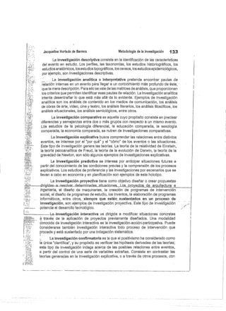 Jacqueline Hurtado de Barrera
	
Metodología de la investigación
	
133
La investigación descriptiva consiste en la identificación de las características
del evento en estudio. Los perfiles, las taxonomías, los estudios historiográficos, los
estudios anatómicos, los estudios topográficos, los censos, los estudios epidemiológicos,
por ejemplo, son investigaciones descriptivas.
La investigación analítica o interpretativa pretende encontrar pautas de
relación internas en un evento para llegar a un coriócimierite más profundo de-éste,
que la mera descripción. Para ello se vale de las matrices de análisis, que proporcionan
los criterios que permiten identificar esas pautas de relación. La investigación analítica
intenta desentrañar lo que está más allá de lo evidente. Ejemplos de investigación
analítica son los análisis de contenido en los medios de comunicación, los análisis
de obras de arte, video, cine y teatro, los análisis literarios, los análisis filosóficos, los
análisis situacionales, los análisis semiológicos, entre otros.
La investigación comparativa es aquella cuyo propósito consiste en precisar
diferencias y semejanzas entre dos o más grupos con respecto a un mismo evento.
Los estudios de la psicología diferencial, la educación comparada, la sexología
comparada, la economía comparada, se nutren de investigaciones comparativas.
La investigación explicativa busca comprender las relaciones entre distintos
eventos, se interesa por el "por qué" y el "cómo" de los eventos o las situaciones.
Este tipo de investigación genera las teorías. La teoría de la relatividad de Einstein,
la teoría psicoanalítica de Freud, la teoría de la evolución de Darwin, la teoría de la
gravedad de Newton, son sólo algunos ejemplos de investigaciones explicativas.
La investigación predictiva se interesa por anticipar situaciones futuras a
partir del conocimiento de las condiciones previas y la comprensión de los procesos
explicativos. Los estudios de proferencia y las investigaciones por escenarios que se
llevan a cabo en economía y en planificación son ejemplos de este holotipo.
La investigación proyectiva tiene como objetivo diseñar o crear propuestas
dirigidas-a-resolver__determinadas_situaci.ones._Lós próy_ectos de arquitectura 	 e	
ingenierle, el diseño de maquinarias, la creación de programas de intervención
social, el diseño de programas de estudio, los inventos, la elaboración de programas
informáticos,., entre.. otros,.. siempre que estén sustentados en un proceso de
investigación, son ejemplos de investigación proyectiva. Este tipo de investig ción
potencia el desarrollo tecnológico.
L --•	 ........La-.investigación interactiva va ..dirigida a modificar situaciones concretas
através de la aplicación de proyectos previamente diseñados. Una modalidad
conocida de investigación interactiva es la investigación-acción-participativa. Puede
considerarse también investigación interactiva todo proceso de intervención que
procede y está sustentado por una indagación sistemática.
La investigación confirmatoria es la que el positivismo ha considerado como
la única "científica", y su propósito es verificar las'hipótesis derivadas de las teorías;
este tipo dé investigación indaga acerca de las posibles relaciones entre eventos,
a. partir del control de una serie de variables extrañas. Consiste en contrastar las
teorías generadas en la investigación explicativa, o a través de otros procesos, con
 