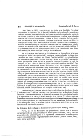 88
	
Metodología de la investigación
	
Jacqueline Hurtado de Barrera
Mao Tse-tung (1972) proporciona en sus textos una definición: "investigar
un problema es resolverlo" (p. 4). Para él, la técnica de investigación consiste en:
celebrar f euniones para determinar los hechos y emprender la investigación mediante
discusiones, preparar un plan detallado para la investigación, propiciar la participación
personal-de todos los involucrados, explorar a fondo y registrar la información.
Este proceso debe llevar a acciones concretas capaces de generar cambios. La
investigación vista por Mao Tse-tung abarca, entonces, procesos que corresponden a
la acción del investigador y de los propios investigados sobre los eventos de estudio,
y no sólo a la explicación de tales eventos, como en el caso del método de Marx. Si
se quisiera expresar en una sola palabra la definición de investigación vista desde
Mao Tse-tung, se podría decir que investigar es transformar.
La propuesta de Mao Tse-tung sirvió de base para el desarrollo de la llamada
Investigación acción participativa (IAP), bautizada, conceptualizada, fundamentada
y aplicada con mayor propiedad por Orlando Fals Borda (1992), durante el trabajo
con sectores campesinos en Colombia. Este autor acuñó la expresión "investigación
acción participativa" (mas no así la expresión investigación-acción, la cual fue
trabajada por Kurt Lewin en Estados Unidos dentro del modelo pragmático). Fals
Borda define la "investigación acción participativa", como una propuesta de acción
colectiva, para promover acciones sociales, en las cuales se parte de la comprensión
de los miembros. del grupo como "sujetos" de conocimiento y no como objetos, y en
segundo lugar se busca la transformación social y política (Ramírez Giraldo, 2007).
Parle (1992) en la misma línea, señala que la investigación acción participativa produce
conocimiento, y lo vincula activamente con la realidad con la intención de lograr una
sociedad más justa; la IAP proporciona un marco dentro del cual las personas que
buscan superar situaciones de opresión pueden llegar a comprender las fuerzas
sociales que operan y fortalecerse en la acción colectiva. El tipo de conocimiento que
produce la investigación acción participativa según Parle (op.cit.) es un conocimiento
in eracfivo, es décir, aquel que no sedérivá dél.análisis
—
dé datos sobre otros serés
humanos, sino de "compartir juntos una vida y un mundo" (pág. 144).
Fals Borda (1992) plantea, además, la contradicción entre ciencia dominante
y emergente, el concepto de ciencia popular, la manera corno la ciencia dominante
responde a los intereses de clase, la necesidad de regresar el conocimiento al pueblo
y la. importancia cíe la ideología en el desarrollo de la ciencia. -En este contexto-es
.importante-destacar-que-la-investigación-ación-par-ticipativa-no--es-un- par-adigma,_
ni un modelo epistémico, ni una postura filosófica; es un método de investigación
(Lanz Rodríguez, 1989), que corresponde al pragmatismo sociológico, como una
derivación del materialismo dialéctico.
La definición de investigación dentro del pragmatismo de Peirce y James
Peirce, uno de los fundadores del pragmatismo, planteó que la función
del pensamiento es producir hábitos de acción (San Baldornero, 2001). Para el
pragmatismo las ideas son parte de la experiencia. Una definición de investigación
que se enmarca dentro del pragmatismo es la de Kurt Lewin (1946 en Salazar, 1992),
quien afirma lo siguiente:
 