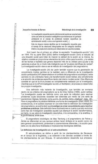 Jacqueline Hurtado de Barrera
	
Metodología de la investigación
	
89
La investigación requerida para la práctica social puede ser caracterizada
como una serie de procesos investigativos que esclarezcan el quehacer
profesional en el manejo de problemas sociales específicos (la
administración social) o como una ingeniería social [...]
Esto de ninguna manera significa que la investigación requerida para
el manejo de las relaciones intergrupales sea de categoría científica
inferior a la propia de la ciencia pura relacionada con asuntos sociales,
Kurt Lewin fue el primero en utilizar la expresión "investigación-acción" (IA)
en 1944. Por su parte Elliot (2000) define investigación-acción como el estudio de
una situación social para tratar de mejorar la calidad de la acción en la misma. Su
objetivo consiste en proporcionar elementos de juicio crítico para la acción, y la validez
de las teorías e hipótesis que genera depende más de su utilidad para ayudar a las
personas a actuar de un modo más inteligente que de "pruebas científicas de verdad".
La investigación-acción viene a ser el método de investigación del pragmatismo.
La Investigación-acción (IA) de Lewin también supone que la generación de
conocimiento implica cambios en la realidad, pero a diferencia de la investigación
acción participativa (IAP) desarrollada en el contexto del pragmatismo sociológico, estos
cambios no van orientados hacia una transformación social radical, sino simplemente
a la solución de problemas específicos dentro del mismo modelo social. Otra diferencia
consiste en que en la IA el proceso es completamente realizado por el investigador,
mientras que en la IAP el investigador es sólo un facilitador y el proceso lo desarrollan
los propios investigados.
Una definición más reciente de investigación, que también se enmarca
dentro de los criterios del pragmatismo es la de Arias Galicia (1999), quien señala:
"La investigación puede ser definida como una serie de métodos para resolver
problemas cuyas soluciones necesitan ser obtenidas por medio de una serie de
operaciones-lógicas,—tomando-tomó-punto_de_parti.da_d.atós. óbjetivos"(pág. 35) x
Para el pragmatismo lá práctica misma es una forma de-investigación (Elliot, 2000). En
consecuencia, si se quisiera expresar en una sola frase la definicion de investigación
del pragmatismo,. se podría decir que investigares crear conocimiento para resolver
problemas prácticos. Esta definición tiene implicaciones en cuanto que sólo reconoce
como tipo de investigacion aceptable aquella que abarque la acción transformadora,
por tanto, no se valóra la investigación descriptiva, ni la comparativa, ni la analítica, ni
1a coñfi ái:5riá, éi''ifré ótras.
	
_.
El pragmatismo sociológico de Mao Tse-tung y el pragmatismo de Peirce y
James se diferencian en que, aunque ambos hacen énfasis en la acción como vía
para generar conocimiento, pertenecen a cosmovisiones diferentes, y la acción para
cada uno de ellos tiene finalidades e implicaciones ideológicas distintas.
•
	
I
L.a definicion de investigación en el estructuralismo
El estructuralismo se define a partir de los planteamientos de Saussure
en el campo de la lingüística, y se extiende a las ciencias sociales a través de
los planteamientos de Levi Strauss. El estructuralismo desarrolla sus procesos
 