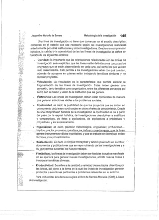 Jacqueline Hurtado de Barrera
	
Metodología de la investigación
	
145
Una línea de investigación no tiene que comenzar en el estadio descriptivo;
comienza en el estadio que sea necesario según las investigaciones realizadas
anteriormente por otras instituciones y otros investigadores. Desde una comprensión
holística, la calidad y la operatividad de las las líneas de investigación se define en
función de los siguientes criterios:
Claridad: Es importante que las orientaciones relacionadas con las líneas de
investigación sean explícitas, que las líneas estén definidas y se conozcan los
proyectos que se están desarrollando en cada una, así como los que ya han
sido desarrollados. Esto permite a los investigadores saber con qué cuentan,
además de apoyarse en quienes están trabajando temáticas similares y no
replicar proyectos.
Vinculación: La vinculación es la característica que permite superar la
fragmentación de las líneas de investigación. Estas deben generar una
conexión, tanto temática como organizativa, entre los diferentes proyectos así
como con la misión y visión de la institución que las genera.
Pertinencia: Las líneas de investigación deben estar concebidas de manera
que generen soluciones viables a los problemas sociales.
Continuidad, es decir, la posibilidad de que los proyectos que se inician en
un momento dado sean continuados en otros niveles de conocimiento. Desde
de una comprensión holística de la investigación la continuidad se da a partir
del paso por la espiral holística, de investigaciones descriptivas a analíticas
y comparativas, de éstas a explicativas, de explicativas a predictivas y
proyectivas, y así sucesivamente.
Rigurosidad, es decir, precisión metodológica, originalidad, profundidad...
—Implica_que_I.ós_p.roc.e.s.os_operativos_se definan córrectámente, que lá 	 línea
geriare instrumentos-válidosy confiables; y que se trabaje con idoneidad en las
técnicas y los procedimientos.
Süstéritiációñ^ es décir üñ córpus c-oñb-éptüal y teórico plasmado en escritos,
	
I
documentos y publicaciones que se vaya nutriendo de las investigaciones y a
su vez permita sustentar los nuevos trabajos.
Flexibilidad, las líneas de investigación deben serflexibles lo cual se manifiesta
en su apertura para generar nuevas investigaciones, admitir nuevas líneas e
incorporar temáticas diversas.
Productividad: Se refiere a la cantidad y variedad de resultados obtenidos por
las líneas, así como a la forma en la cual las líneas de investigación generan
productos o soluciones pertinentes a problemas relevantes en su entorno.
Para profundizar este tema se sugiere el libro de Barrera Morales (2006), Líneas
de investigación.
 