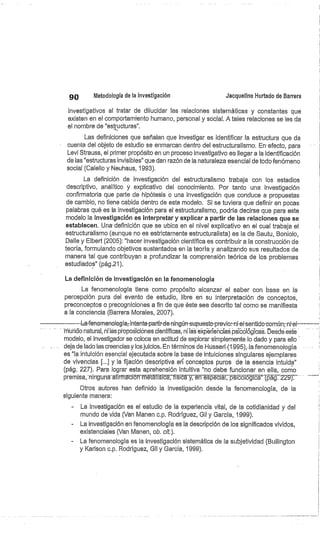 90
	
Metodología de la investigación
	
Jacqueline Hurtado de Barrera
investigativos al tratar de dilucidar las relaciones sistemáticas y constantes que
existen en el comportamiento humano, personal y social. A tales relaciones se les da
el nombre de "estructuras".
Las definiciones que señalan que investigar es identificar la estructura que da
cuenta del objeto de estudio se enmarcan dentro del estructuralismo. En-efecto, para
Levi Strauss, el primer propósito en un proceso investigativo es llegar a la identificación
de las "estructuras invisibles" que dan razón de la naturaleza esencial de todo fenómeno
social (Calello y Neuhaus, 1993).
La definición de investigación del estructuralismo trabaja con los estadios
descriptivo, analítico y explicativo del conocimiento. Por tanto una investigación
confirmatoria que parte de hipótesis o una investigación que conduce a propuestas
de cambio, no tiene cabida dentro de este modelo. Si se tuviera que definir en pocas
palabras qué es la investigación para el estructuralismo, podría decirse que para este
modelo la investigación es interpretar y explicar a partir de las relaciones que se
establecen. Una definición que se ubica en el nivel explicativo en el cual trabaja el
estructuralismo (aunque no es estrictamente estructuralista) es la de Sautu, Boniolo,
Dalle y Elbert (2005): "hacer investigación científica es contribuir a la construcción de
teoría, formulando objetivos sustentados en la teoría y analizando sus resultados de
manera tal que contribuyan a profundizar la comprensión teórica de los problemas
estudiados" (pág.21).
La definición de investigación en la fenomenología
La fenomenología tiene como propósito alcanzar el saber con base en la
percepción pura del evento de estudio, libre en su interpretación de conceptos,
preconceptos o precogniciones a fin de que éste sea descrito tal como se manifiesta
a la conciencia (Barrera Morales, 2007).
---L-afenomenología;intenta-partir-de-ningún-supuesto-previo:-ni-el-sentido-común;-ni• el
hiúiido natural, ni las proposiciónes científicas, ni iaS éxp-erieñcíaé psicóiógicas. Desdé esté
modelo, el investigador se coloca en actitud de explorar simplemente lo dado y para ello
deja de lado las creencias y los juicios.. En términos de Husserl (1995), la fenomenología
es "la intuición esencial ejecutada sobre la base de intuiciones singulares ejemplares
de vivencias [...] y la fijación descriptiva er'g' conceptos puros de la esencia intuida"
(pág. 227). Para lograr esta aprehensión intuitiva "no debe funcionar en ella, como
premisa, -ningune-afirrmación métáfísicá, física y, én espéciál;-psicólógicá' (pág. 229):
Otros autores han definido la investigación desde la fenomenología, de la
siguiente manera:
La investigación es el estudio de la experiencia vital, de la cotidianidad y del
mundo de vida (Van Manen c.p. Rodríguez, Gil y García, 1999).
La investigación en fenomenología es la descripción de los significados vividos,
existenciales (Van Manen, ob. cit.).
- La fenomenología es la investigación sistemática de la subjetividad (Bullington
y Karison c.p. Rodríguez, Gil y García, 1999).
 