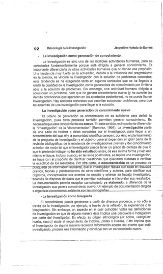 92
	
Metodología de la investigación
	
Jacqueline Hurtado de Barrera
La investigación corno generación de conocimiento
La investigación es sólo una de las múltiples actividades humanas, pero se
caracteriza fundamentalmente porque está dirigida a generar conocimiento.. Es
importante diferenciarla de otras actividades humanas que no tienen ese propósito.
.
Una tendencia muy fuerte en la actualidad, debida a la influencia del pragmatismo
en la ciencia, es vincular la investigación con la solución de problemas concretos;
esta tendencia se ha exagerado tanto en algunos contextos que se ha llegado a
omitir la cualidad de la investigación como generadora de conocimiento por limitarla
sólo e la solución de problemas. Sin embargo, una actividad humana dirigida a
solucionar un problema, pero que no genera conocimiento nuevo (y no cumple las
demás condiciones que aparecen en los apartados posteriores), no se puede llamar
investigación. Hay acciones concretas que permiten solucionar problemas, pero que
no ameritan de una investigación para llegar a la solución.
La investigación como generación de conocimiento nuevo
El criterio de generación de conocimiento no es suficiente para definir la
investigación, pues otros procesos también permiten generar conocimiento. Es
necesario que este conocimiento sea nuevo. En este sentido, es importante diferenciar
la "investigación" de la "documentación" (Ramírez, 1998). La investigación parte
de una serie de hechos o datos conocidos- por el investigador, para llegar a un
conocimiento del cual él y la comunidad científica carecen; por ésto el planteamiento
de la pregunta de investigación y el objetivo general dependen en gran parte de la
revisión bibliográfica, de la existencia de investigaciones previas y del conocimiento
anterior, de modo tal que el investigador pueda tener un grado de certeza de que lo
que él pretende indagar no ha sido estudiado antes, de esa misma forma y bajo ese
mismo enfoque; incluso, cuando, en terrenos positivistas, se replica una investigación,
se hace con el propósito de clarificar cuestiones que quedaron dudosas b verificar
la exactitud de los resultados. Por otra parte, la documentación es un proceso de
búsquedá déiñformáción existénte, qué
él-iñvéstigádórreá)izá con base en estudios ...
previos, teorías y planteamientos de otros científicos y autores, para clarificar sus
objetivos, conceptualizar sus eventos de estudio y orientar su trabajo investigativo,
-además de disponer de datos que le permitan contrastar e interpretar sus resultados.
La documentación permite recopilar conocimiento ya elaborado, a diferencia de (a
investigación que genera conocimiento nuievb. Un ejemplo de documentación dirigida
a.organizarecono.cimien.to_existente..son_las_monografías.-_--._..—.	
- La investigación como búsqueda
El conocimiento puede generarse a partir de diversos procesos, y no sólo a
través de la investigación; por ejemplo, a través de la reflexión, la experiencia o la
imaginación. Sin embargo, un aspecto en el cual coinciden todas las definiciones
de investigación es que de alguna manera ésta implica una búsqueda o indagación
por parte del investigador. En efecto, su origen etimológico (in: sobre, vesiigium:
huella, rastro) alude al seguimiento de indicios, pistas o huellas. Esto implica que
el investigador de alguna manera recolecta información acerca del evento que está
investigando, procesa esa información y concluye con un conocimiento nuevo.
 