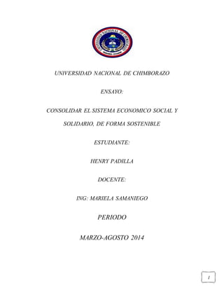 I
UNIVERSIDAD NACIONAL DE CHIMBORAZO
ENSAYO:
CONSOLIDAR EL SISTEMA ECONOMICO SOCIAL Y
SOLIDARIO, DE FORMA SOSTENIBLE
ESTUDIANTE:
HENRY PADILLA
DOCENTE:
ING: MARIELA SAMANIEGO
PERIODO
MARZO-AGOSTO 2014
 
