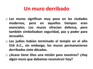 Un muro derribado
o Los muros significan muy poco en las ciudades
modernas, pero en aquellos tiempos eran
esenciales. Los muros ofrecían defensa, pero
también simbolizaban seguridad, paz y poder para
Jerusalén.
o Los judíos habían terminado el templo en el año
516 A.C., sin embargo, los muros permanecieron
derribados siete décadas.
o ¿Acaso tiene Dios una misión para nosotros? ¿Hay
algún muro que debamos reconstruir hoy?
 