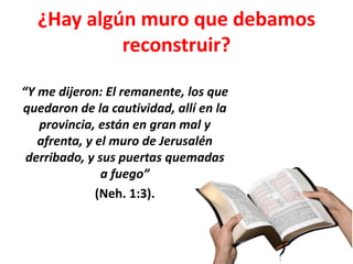¿Hay algún muro que debamos
reconstruir?
“Y me dijeron: El remanente, los que
quedaron de la cautividad, allí en la
provincia, están en gran mal y
afrenta, y el muro de Jerusalén
derribado, y sus puertas quemadas
a fuego”
(Neh. 1:3).
 