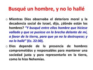 Busqué un hombre, y no lo hallé
o Mientras Dios observaba el deterioro moral y la
decadencia social de Israel, dijo, ¿dónde están los
hombres? “Y busqué entre ellos hombre que hiciese
vallado y que se pusiese en la brecha delante de mí,
a favor de la tierra, para que yo no la destruyese; y
no lo hallé” (Ez. 22:30).
o Dios depende de la presencia de hombres
comprometidos y responsables para mantener una
sociedad justa y para representarlo en la tierra,
como lo hizo Nehemías.
 