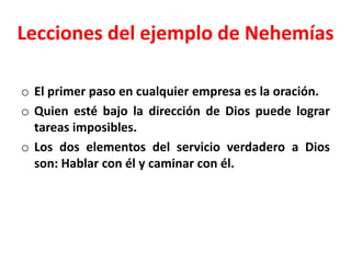 Lecciones del ejemplo de Nehemías
o El primer paso en cualquier empresa es la oración.
o Quien esté bajo la dirección de Dios puede lograr
tareas imposibles.
o Los dos elementos del servicio verdadero a Dios
son: Hablar con él y caminar con él.
 