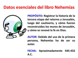Datos esenciales del libro Nehemías
PROPÓSITO: Registrar la historia de la
tercera etapa del retorno a Jerusalén,
luego del cautiverio, y cómo fueron
reconstruidos los muros de Jerusalén,
y cómo se renovó la fe en Dios.
AUTOR: Debido del uso de la primera
persona, Nehemías ha de ser su
autor.
FECHA: Aproximadamente 445-432
A.C.
 
