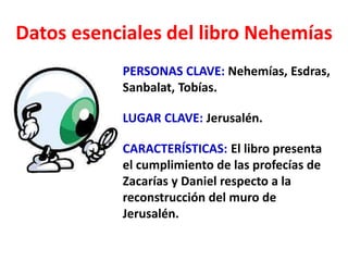 Datos esenciales del libro Nehemías
PERSONAS CLAVE: Nehemías, Esdras,
Sanbalat, Tobías.
LUGAR CLAVE: Jerusalén.
CARACTERÍSTICAS: El libro presenta
el cumplimiento de las profecías de
Zacarías y Daniel respecto a la
reconstrucción del muro de
Jerusalén.
 