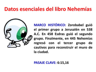 Datos esenciales del libro Nehemías
MARCO HISTÓRICO: Zorobabel guió
el primer grupo a Jerusalén en 538
A.C. En 458 Esdras guió el segundo
grupo. Finalmente, en 445 Nehemías
regresó con el tercer grupo de
cautivos para reconstruir el muro de
la ciudad.
PASAJE CLAVE: 6:15,16
 