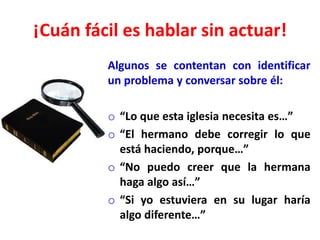 ¡Cuán fácil es hablar sin actuar!
Algunos se contentan con identificar
un problema y conversar sobre él:
o “Lo que esta iglesia necesita es…”
o “El hermano debe corregir lo que
está haciendo, porque…”
o “No puedo creer que la hermana
haga algo así…”
o “Si yo estuviera en su lugar haría
algo diferente…”
 