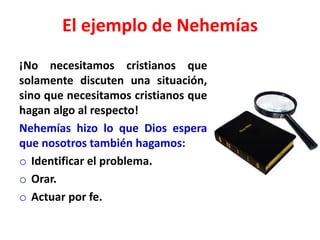 El ejemplo de Nehemías
¡No necesitamos cristianos que
solamente discuten una situación,
sino que necesitamos cristianos que
hagan algo al respecto!
Nehemías hizo lo que Dios espera
que nosotros también hagamos:
o Identificar el problema.
o Orar.
o Actuar por fe.
 