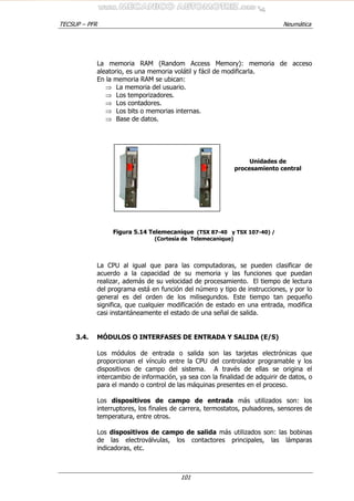 TECSUP – PFR Neumática
101
La memoria RAM (Random Access Memory): memoria de acceso
aleatorio, es una memoria volátil y fácil de modificarla.
En la memoria RAM se ubican:
⇒ La memoria del usuario.
⇒ Los temporizadores.
⇒ Los contadores.
⇒ Los bits o memorias internas.
⇒ Base de datos.
Figura 5.14 Telemecanique (TSX 87-40 y TSX 107-40) /
(Cortesía de Telemecanique)
La CPU al igual que para las computadoras, se pueden clasificar de
acuerdo a la capacidad de su memoria y las funciones que puedan
realizar, además de su velocidad de procesamiento. El tiempo de lectura
del programa está en función del número y tipo de instrucciones, y por lo
general es del orden de los milisegundos. Este tiempo tan pequeño
significa, que cualquier modificación de estado en una entrada, modifica
casi instantáneamente el estado de una señal de salida.
3.4. MÓDULOS O INTERFASES DE ENTRADA Y SALIDA (E/S)
Los módulos de entrada o salida son las tarjetas electrónicas que
proporcionan el vínculo entre la CPU del controlador programable y los
dispositivos de campo del sistema. A través de ellas se origina el
intercambio de información, ya sea con la finalidad de adquirir de datos, o
para el mando o control de las máquinas presentes en el proceso.
Los dispositivos de campo de entrada más utilizados son: los
interruptores, los finales de carrera, termostatos, pulsadores, sensores de
temperatura, entre otros.
Los dispositivos de campo de salida más utilizados son: las bobinas
de las electroválvulas, los contactores principales, las lámparas
indicadoras, etc.
Unidades de
procesamiento central
 
