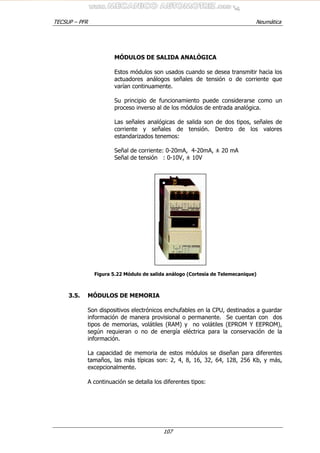 TECSUP – PFR Neumática
107
MÓDULOS DE SALIDA ANALÓGICA
Estos módulos son usados cuando se desea transmitir hacia los
actuadores análogos señales de tensión o de corriente que
varían continuamente.
Su principio de funcionamiento puede considerarse como un
proceso inverso al de los módulos de entrada analógica.
Las señales analógicas de salida son de dos tipos, señales de
corriente y señales de tensión. Dentro de los valores
estandarizados tenemos:
Señal de corriente: 0-20mA, 4-20mA, ± 20 mA
Señal de tensión : 0-10V, ± 10V
Figura 5.22 Módulo de salida análogo (Cortesía de Telemecanique)
3.5. MÓDULOS DE MEMORIA
Son dispositivos electrónicos enchufables en la CPU, destinados a guardar
información de manera provisional o permanente. Se cuentan con dos
tipos de memorias, volátiles (RAM) y no volátiles (EPROM Y EEPROM),
según requieran o no de energía eléctrica para la conservación de la
información.
La capacidad de memoria de estos módulos se diseñan para diferentes
tamaños, las más típicas son: 2, 4, 8, 16, 32, 64, 128, 256 Kb, y más,
excepcionalmente.
A continuación se detalla los diferentes tipos:
 