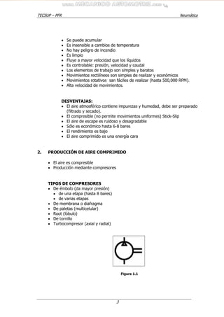 TECSUP – PFR Neumática
3
• Se puede acumular
• Es insensible a cambios de temperatura
• No hay peligro de incendio
• Es limpio
• Fluye a mayor velocidad que los líquidos
• Es controlable: presión, velocidad y caudal
• Los elementos de trabajo son simples y baratos
• Movimientos rectilíneos son simples de realizar y económicos
• Movimientos rotativos san fáciles de realizar (hasta 500,000 RPM).
• Alta velocidad de movimientos.
DESVENTAJAS:
• El aire atmosférico contiene impurezas y humedad, debe ser preparado
(filtrado y secado).
• El compresible (no permite movimientos uniformes) Stick-Slip
• El aire de escape es ruidoso y desagradable
• Sólo es económico hasta 6-8 bares
• El rendimiento es bajo
• El aire comprimido es una energía cara
2. PRODUCCIÓN DE AIRE COMPRIMIDO
• El aire es compresible
• Producción mediante compresores
TIPOS DE COMPRESORES
• De émbolo (da mayor presión)
• de una etapa (hasta 8 bares)
• de varias etapas
• De membrana o diafragma
• De paletas (multicelular)
• Root (lóbulo)
• De tornillo
• Turbocompresor (axial y radial)
Figura 1.1
 