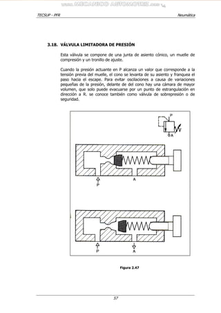 TECSUP - PFR Neumática
57
3.18. VÁLVULA LIMITADORA DE PRESIÓN
Esta válvula se compone de una junta de asiento cónico, un muelle de
compresión y un tronillo de ajuste.
Cuando la presión actuante en P alcanza un valor que corresponde a la
tensión previa del muelle, el cono se levanta de su asiento y franquea el
paso hacia el escape. Para evitar oscilaciones a causa de variaciones
pequeñas de la presión, delante de del cono hay una cámara de mayor
volumen, que solo puede evacuarse por un punto de estrangulación en
dirección a R. se conoce también como válvula de sobrepresión o de
seguridad.
Figura 2.47
 