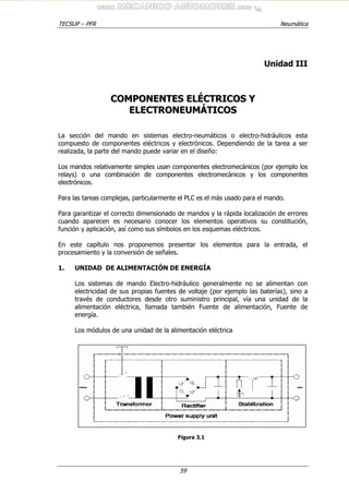 TECSUP – PFR Neumática
59
Unidad III
CCOOMMPPOONNEENNTTEESS EELLÉÉCCTTRRIICCOOSS YY
EELLEECCTTRROONNEEUUMMÁÁTTIICCOOSS
La sección del mando en sistemas electro-neumáticos o electro-hidráulicos esta
compuesto de componentes eléctricos y electrónicos. Dependiendo de la tarea a ser
realizada, la parte del mando puede variar en el diseño:
Los mandos relativamente simples usan componentes electromecánicos (por ejemplo los
relays) o una combinación de componentes electromecánicos y los componentes
electrónicos.
Para las tareas complejas, particularmente el PLC es el màs usado para el mando.
Para garantizar el correcto dimensionado de mandos y la rápida localización de errores
cuando aparecen es necesario conocer los elementos operativos su constitución,
función y aplicación, así como sus símbolos en los esquemas eléctricos.
En este capítulo nos proponemos presentar los elementos para la entrada, el
procesamiento y la conversión de señales.
1. UNIDAD DE ALIMENTACIÓN DE ENERGÍA
Los sistemas de mando Electro-hidráulico generalmente no se alimentan con
electricidad de sus propias fuentes de voltaje (por ejemplo las baterías), sino a
través de conductores desde otro suministro principal, vía una unidad de la
alimentación eléctrica, llamada también Fuente de alimentación, Fuente de
energía.
Los módulos de una unidad de la alimentación eléctrica
Figura 3.1
 
