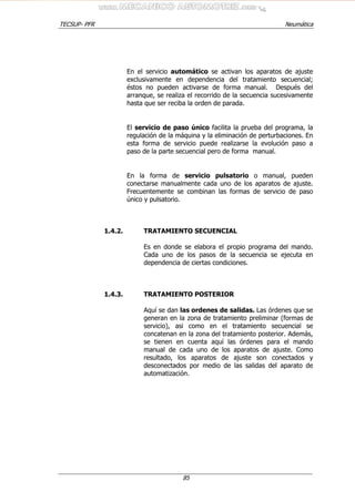 TECSUP- PFR Neumática
85
En el servicio automático se activan los aparatos de ajuste
exclusivamente en dependencia del tratamiento secuencial;
éstos no pueden activarse de forma manual. Después del
arranque, se realiza el recorrido de la secuencia sucesivamente
hasta que ser reciba la orden de parada.
El servicio de paso único facilita la prueba del programa, la
regulación de la máquina y la eliminación de perturbaciones. En
esta forma de servicio puede realizarse la evolución paso a
paso de la parte secuencial pero de forma manual.
En la forma de servicio pulsatorio o manual, pueden
conectarse manualmente cada uno de los aparatos de ajuste.
Frecuentemente se combinan las formas de servicio de paso
único y pulsatorio.
1.4.2. TRATAMIENTO SECUENCIAL
Es en donde se elabora el propio programa del mando.
Cada uno de los pasos de la secuencia se ejecuta en
dependencia de ciertas condiciones.
1.4.3. TRATAMIENTO POSTERIOR
Aquí se dan las ordenes de salidas. Las órdenes que se
generan en la zona de tratamiento preliminar (formas de
servicio), asi como en el tratamiento secuencial se
concatenan en la zona del tratamiento posterior. Además,
se tienen en cuenta aquí las órdenes para el mando
manual de cada uno de los aparatos de ajuste. Como
resultado, los aparatos de ajuste son conectados y
desconectados por medio de las salidas del aparato de
automatización.
 