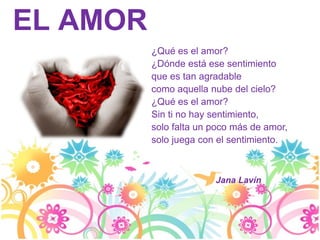 EL AMOR
          ¿Qué es el amor?
          ¿Dónde está ese sentimiento
          que es tan agradable
          como aquella nube del cielo?
          ¿Qué es el amor?
          Sin ti no hay sentimiento,
          solo falta un poco más de amor,
          solo juega con el sentimiento.



                        Jana Lavín
 
