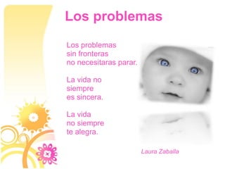 Los problemas
Los problemas
sin fronteras
no necesitaras parar.

La vida no
siempre
es sincera.

La vida
no siempre
te alegra.

                        Laura Zaballa
 