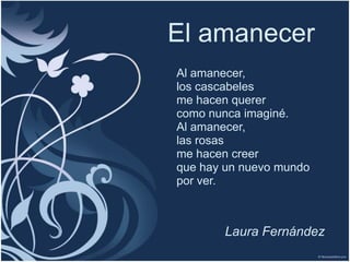 El amanecer
Al amanecer,
los cascabeles
me hacen querer
como nunca imaginé.
Al amanecer,
las rosas
me hacen creer
que hay un nuevo mundo
por ver.



       Laura Fernández
 