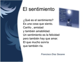 El sentimiento

¿Qué es el sentimiento?
Es una cosa que siento.
Cariño , amistad
y también amabilidad.
Un sentimiento es la felicidad
pero también hay que amar.
El que mucho sonría
que también ría.

              Francisco Díaz Seoane
 