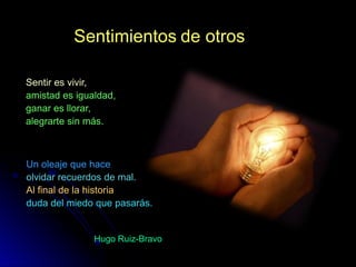 Sentimientos de otros

Sentir es vivir,
amistad es igualdad,
ganar es llorar,
alegrarte sin más.



Un oleaje que hace
olvidar recuerdos de mal.
Al final de la historia
duda del miedo que pasarás.


               Hugo Ruiz-Bravo
 