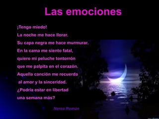 Las emociones
¡Tengo miedo!
La noche me hace llorar.
Su capa negra me hace murmurar.
En la cama me siento fatal,
quiero mi peluche tontorrón
que me palpita en el corazón.
Aquella canción me recuerda
al amor y la sinceridad.
¿Podría estar en libertad
una semana más?

                 Nerea Román
 
