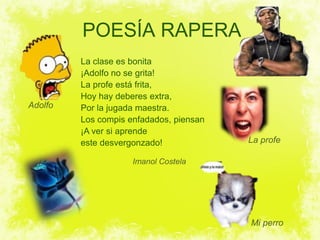 POESÍA RAPERA
         La clase es bonita
         ¡Adolfo no se grita!
         La profe está frita,
         Hoy hay deberes extra,
Adolfo   Por la jugada maestra.
         Los compis enfadados, piensan
         ¡A ver si aprende
         este desvergonzado!             La profe

                     Imanol Costela




                                         Mi perro
 