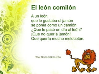El león comilón
A un león
que le gustaba el jamón
se ponía como un camión.
¿Qué le pasó un día al león?
¡Que no quería jamón!
Que quería mucho melocotón.



 Unai Duoandikoetxea
 